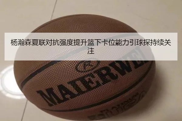杨瀚森夏联对抗强度提升篮下卡位能力引球探持续关注